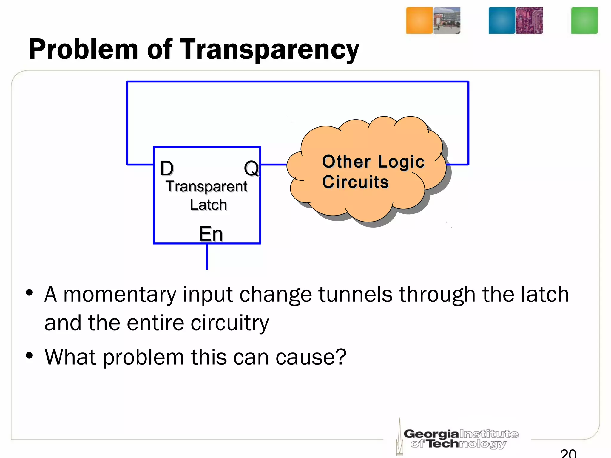 Problem of Transparency
• A momentary input change tunnels through the latch
and the entire circuitry
• What problem this can cause?
DD
EnEn
QQ
TransparentTransparent
LatchLatch
Other LogicOther Logic
CircuitsCircuits
 