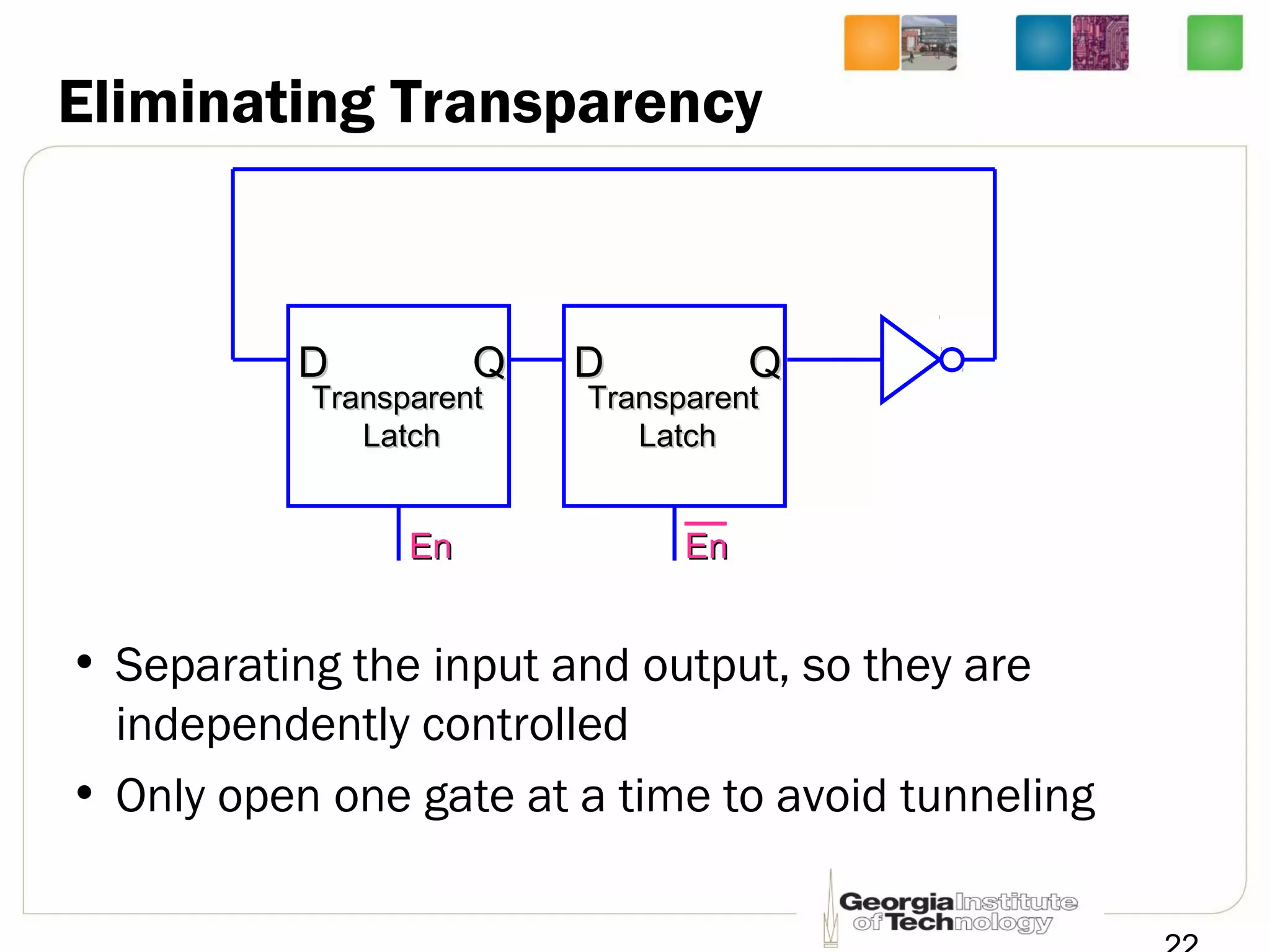 Eliminating Transparency
• Separating the input and output, so they are
independently controlled
• Only open one gate at a time to avoid tunneling
EnEn
TransparentTransparent
LatchLatch
DD QQ
EnEn
TransparentTransparent
LatchLatch
DD QQ
 