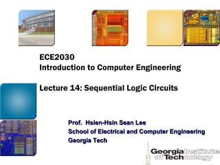 ECE2030
Introduction to Computer Engineering
Lecture 14: Sequential Logic Circuits
Prof. Hsien-Hsin Sean LeeProf. Hsien-Hsin Sean Lee
School of Electrical and Computer EngineeringSchool of Electrical and Computer Engineering
Georgia TechGeorgia Tech
 