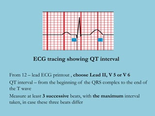 ECG tracing showing QT interval
From 12 – lead ECG printout , choose Lead II, V 5 or V 6
QT interval – from the beginning of the QRS complex to the end of
the T wave
Measure at least 3 successive beats, with the maximum interval
taken, in case these three beats differ
 