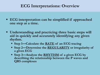 ECG Interpretations: Overview
 ECG interpretation can be simplified if approached
one step at a time.
 Understanding and practicing three basic steps will
aid in quickly and accurately identifying any given
rhythm.
 Step 1—Calculate the RATE of an ECG tracing
 Step 2—Determine the REGULARITY or irregularity of
a given ECG
 Step 3—Analyze the RHYTHM of a given ECG by
describing the relationship between the P waves and
QRS complexes
 