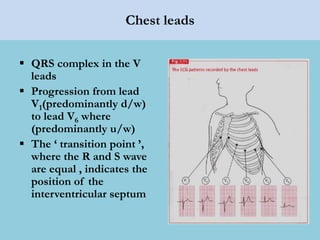 Chest leads
 QRS complex in the V
leads
 Progression from lead
V1(predominantly d/w)
to lead V6 where
(predominantly u/w)
 The ‘ transition point ’,
where the R and S wave
are equal , indicates the
position of the
interventricular septum
 