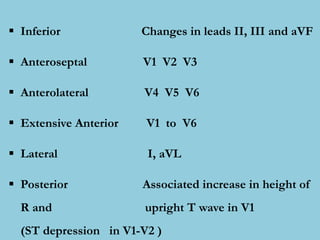  Inferior Changes in leads II, III and aVF
 Anteroseptal V1 V2 V3
 Anterolateral V4 V5 V6
 Extensive Anterior V1 to V6
 Lateral I, aVL
 Posterior Associated increase in height of
R and upright T wave in V1
(ST depression in V1-V2 )
 