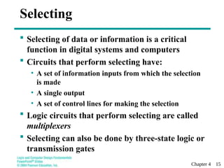 Chapter 4 15
 Selecting of data or information is a critical
function in digital systems and computers
 Circuits that perform selecting have:
• A set of information inputs from which the selection
is made
• A single output
• A set of control lines for making the selection
 Logic circuits that perform selecting are called
multiplexers
 Selecting can also be done by three-state logic or
transmission gates
Selecting
 