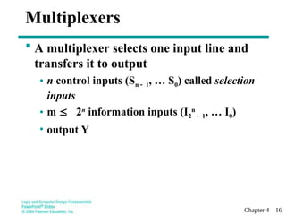 Chapter 4 16
Multiplexers
 A multiplexer selects one input line and
transfers it to output
• n control inputs (Sn 1, … S0) called selection
inputs
• m  2n
information inputs (I2
n
1, … I0)
• output Y
 