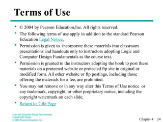Chapter 4 24
Terms of Use
 © 2004 by Pearson Education,Inc. All rights reserved.
 The following terms of use apply in addition to the standard Pearson
Education Legal Notice.
 Permission is given to incorporate these materials into classroom
presentations and handouts only to instructors adopting Logic and
Computer Design Fundamentals as the course text.
 Permission is granted to the instructors adopting the book to post these
materials on a protected website or protected ftp site in original or
modified form. All other website or ftp postings, including those
offering the materials for a fee, are prohibited.
 You may not remove or in any way alter this Terms of Use notice or
any trademark, copyright, or other proprietary notice, including the
copyright watermark on each slide.
 Return to Title Page
 