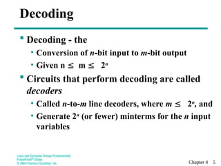 Chapter 4 5
 Decoding - the
• Conversion of n-bit input to m-bit output
• Given n m  2n
 Circuits that perform decoding are called
decoders
• Called n-to-m line decoders, where m  2n
, and
• Generate 2n
(or fewer) minterms for the n input
variables
Decoding
 