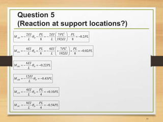 Question 5
(Reaction at support locations?)
15
2
2 2 7
0.2
8 192 8
AD D
EI PL EI PL PL
M PL
L L EI

 
        
 
2
4 4 7
0.02
8 192 8
DA D
EI PL EI PL PL
M PL
L L EI

 
         
 
6
0.22BD D
EI
M PL
L
   
12
0.43DB D
EI
M PL
L
   
4
0.10
4
CD D
EI PL
M PL
L
    
8
0.54
4
DC D
EI PL
M PL
L
    
 