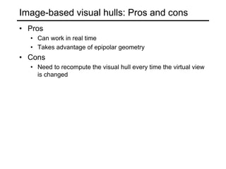 Image-based visual hulls: Pros and cons
• Pros
• Can work in real time
• Takes advantage of epipolar geometry
• Cons
• Need to recompute the visual hull every time the virtual view
is changed
 