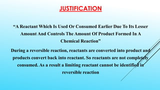 JUSTIFICATION
“A Reactant Which Is Used Or Consumed Earlier Due To Its Lesser
Amount And Controls The Amount Of Product Formed In A
Chemical Reaction”
During a reversible reaction, reactants are converted into product and
products convert back into reactant. So reactants are not completely
consumed. As a result a limiting reactant cannot be identified in
reversible reaction
 