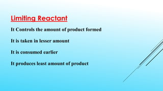 Limiting Reactant
It Controls the amount of product formed
It is taken in lesser amount
It is consumed earlier
It produces least amount of product
 