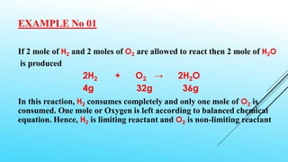 EXAMPLE No 01
If 2 mole of H2 and 2 moles of O2 are allowed to react then 2 mole of H2O
is produced
2H2 + O2 → 2H2O
4g 32g 36g
In this reaction, H2 consumes completely and only one mole of O2 is
consumed. One mole or Oxygen is left according to balanced chemical
equation. Hence, H2 is limiting reactant and O2 is non-limiting reactant
 