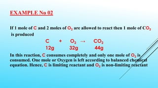 EXAMPLE No 02
If 1 mole of C and 2 moles of O2 are allowed to react then 1 mole of CO2
is produced
C + O2 → CO2
12g 32g 44g
In this reaction, C consumes completely and only one mole of O2 is
consumed. One mole or Oxygen is left according to balanced chemical
equation. Hence, C is limiting reactant and O2 is non-limiting reactant
 