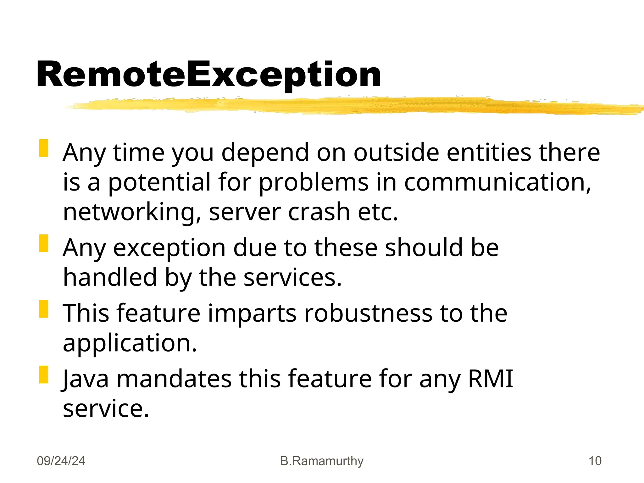 09/24/24 B.Ramamurthy 10
RemoteException
 Any time you depend on outside entities there
is a potential for problems in communication,
networking, server crash etc.
 Any exception due to these should be
handled by the services.
 This feature imparts robustness to the
application.
 Java mandates this feature for any RMI
service.
 