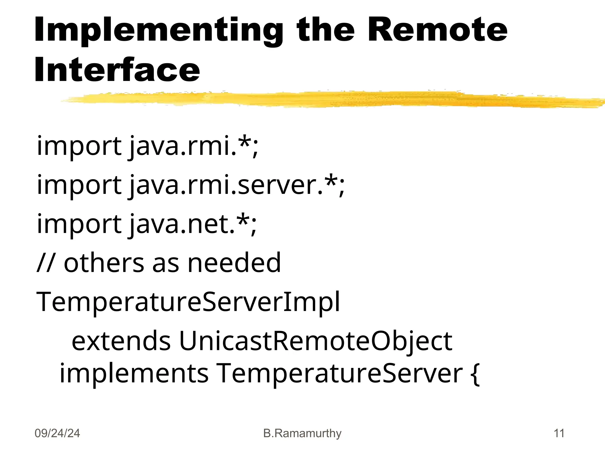 09/24/24 B.Ramamurthy 11
Implementing the Remote
Interface
import java.rmi.*;
import java.rmi.server.*;
import java.net.*;
// others as needed
TemperatureServerImpl
extends UnicastRemoteObject
implements TemperatureServer {
 