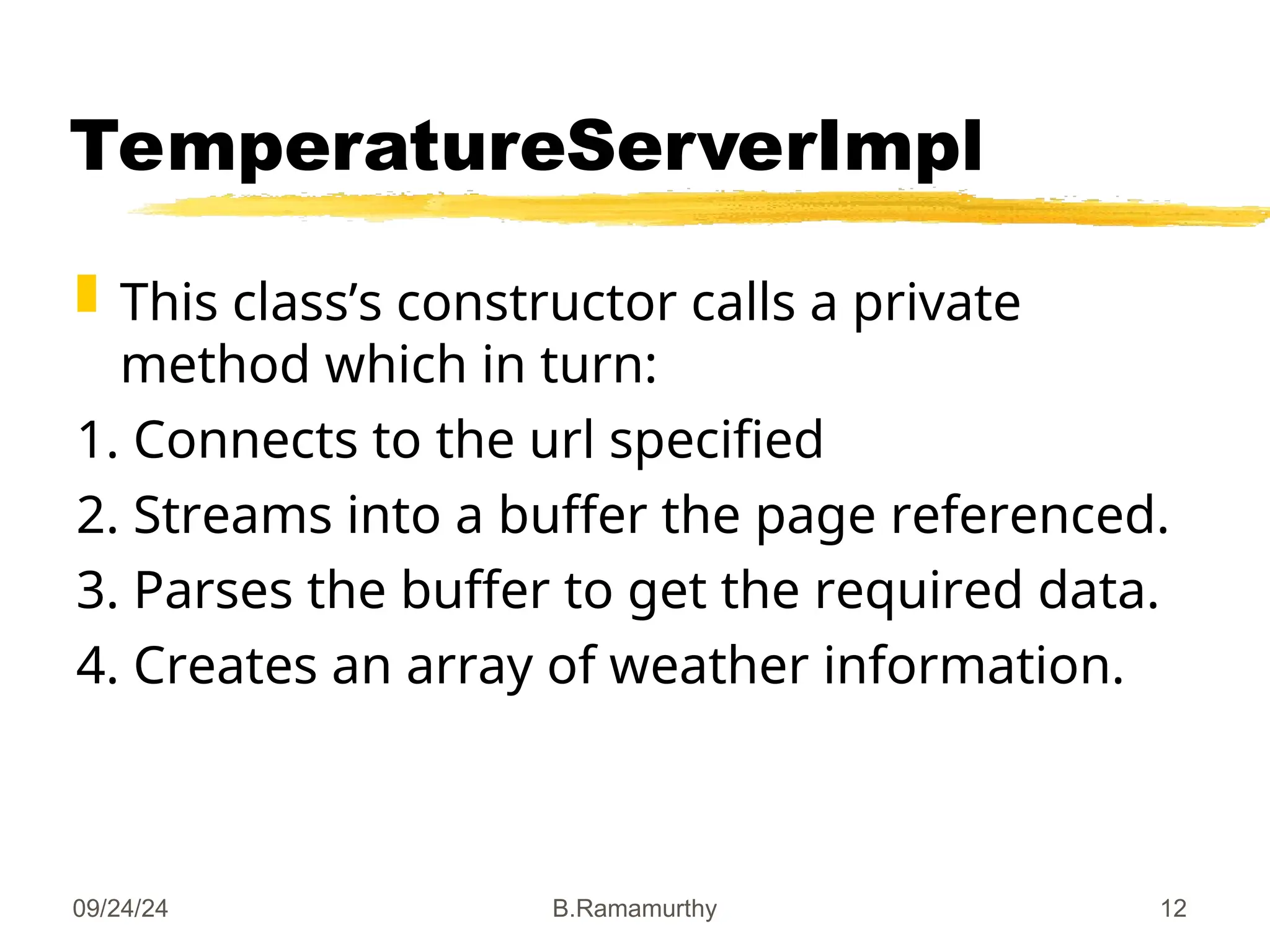 09/24/24 B.Ramamurthy 12
TemperatureServerImpl
 This class’s constructor calls a private
method which in turn:
1. Connects to the url specified
2. Streams into a buffer the page referenced.
3. Parses the buffer to get the required data.
4. Creates an array of weather information.
 