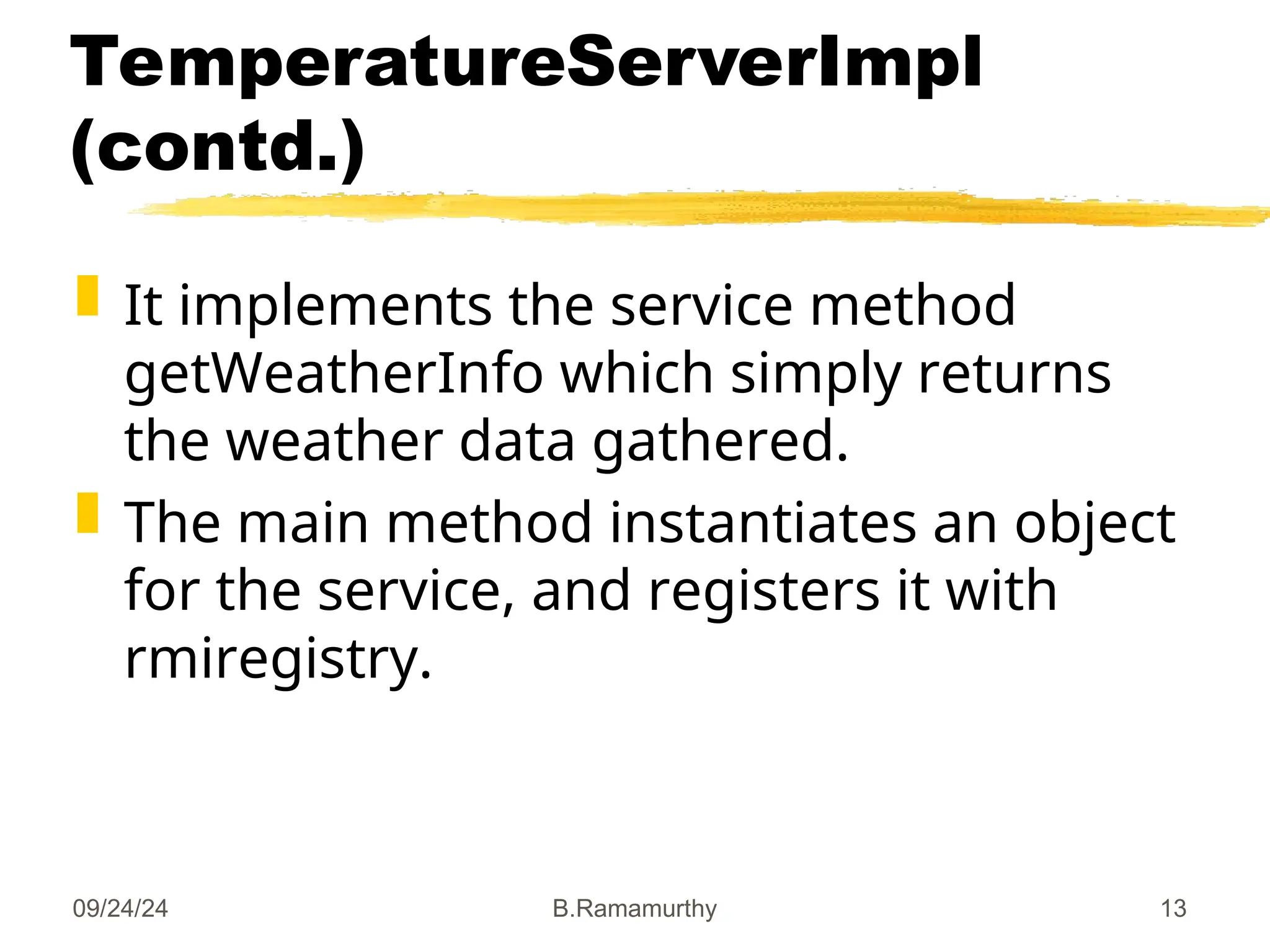 09/24/24 B.Ramamurthy 13
TemperatureServerImpl
(contd.)
 It implements the service method
getWeatherInfo which simply returns
the weather data gathered.
 The main method instantiates an object
for the service, and registers it with
rmiregistry.
 