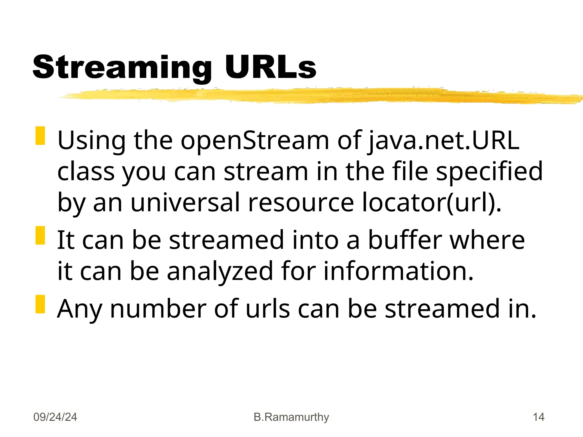 09/24/24 B.Ramamurthy 14
Streaming URLs
 Using the openStream of java.net.URL
class you can stream in the file specified
by an universal resource locator(url).
 It can be streamed into a buffer where
it can be analyzed for information.
 Any number of urls can be streamed in.
 