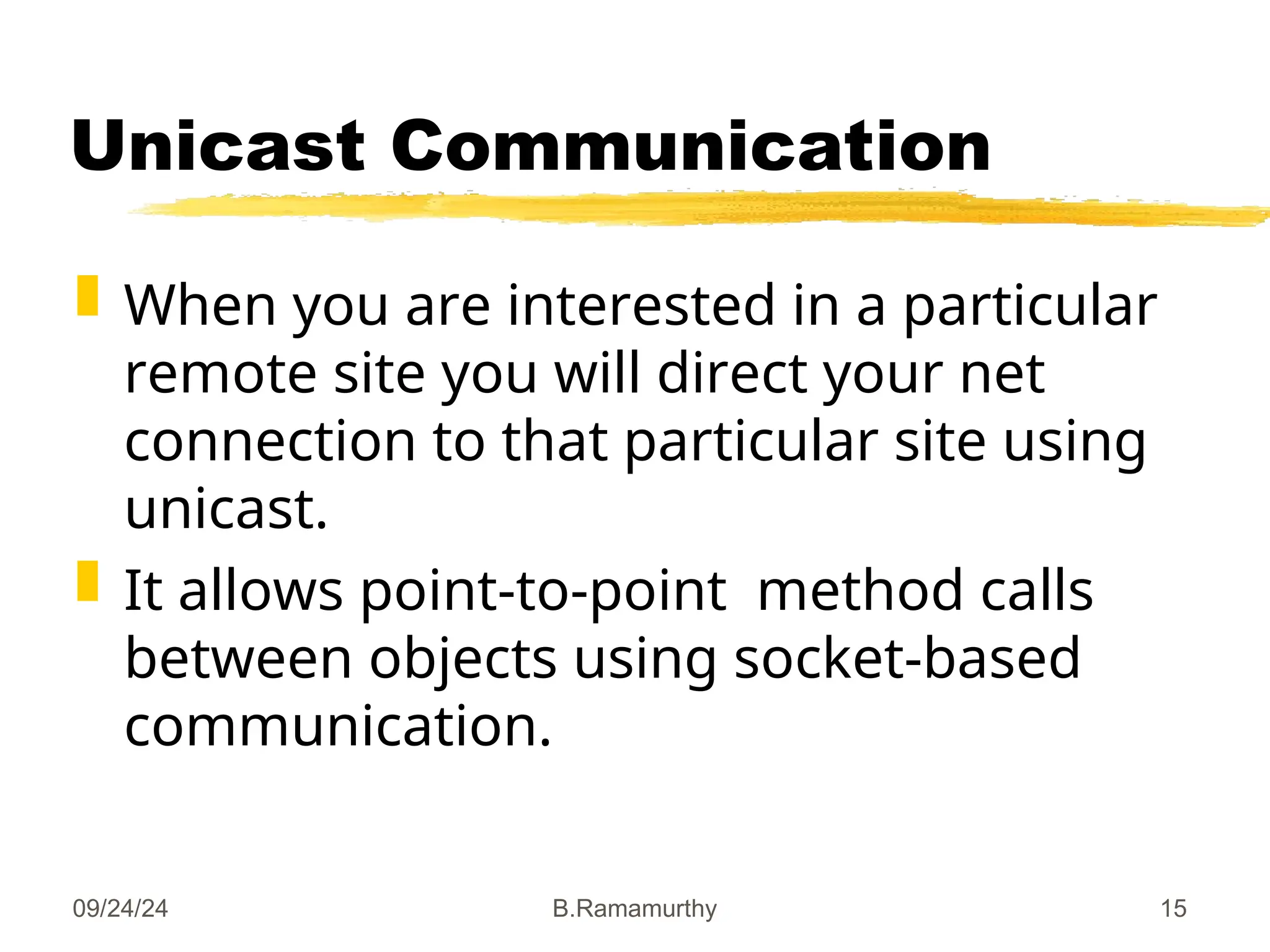 09/24/24 B.Ramamurthy 15
Unicast Communication
 When you are interested in a particular
remote site you will direct your net
connection to that particular site using
unicast.
 It allows point-to-point method calls
between objects using socket-based
communication.
 