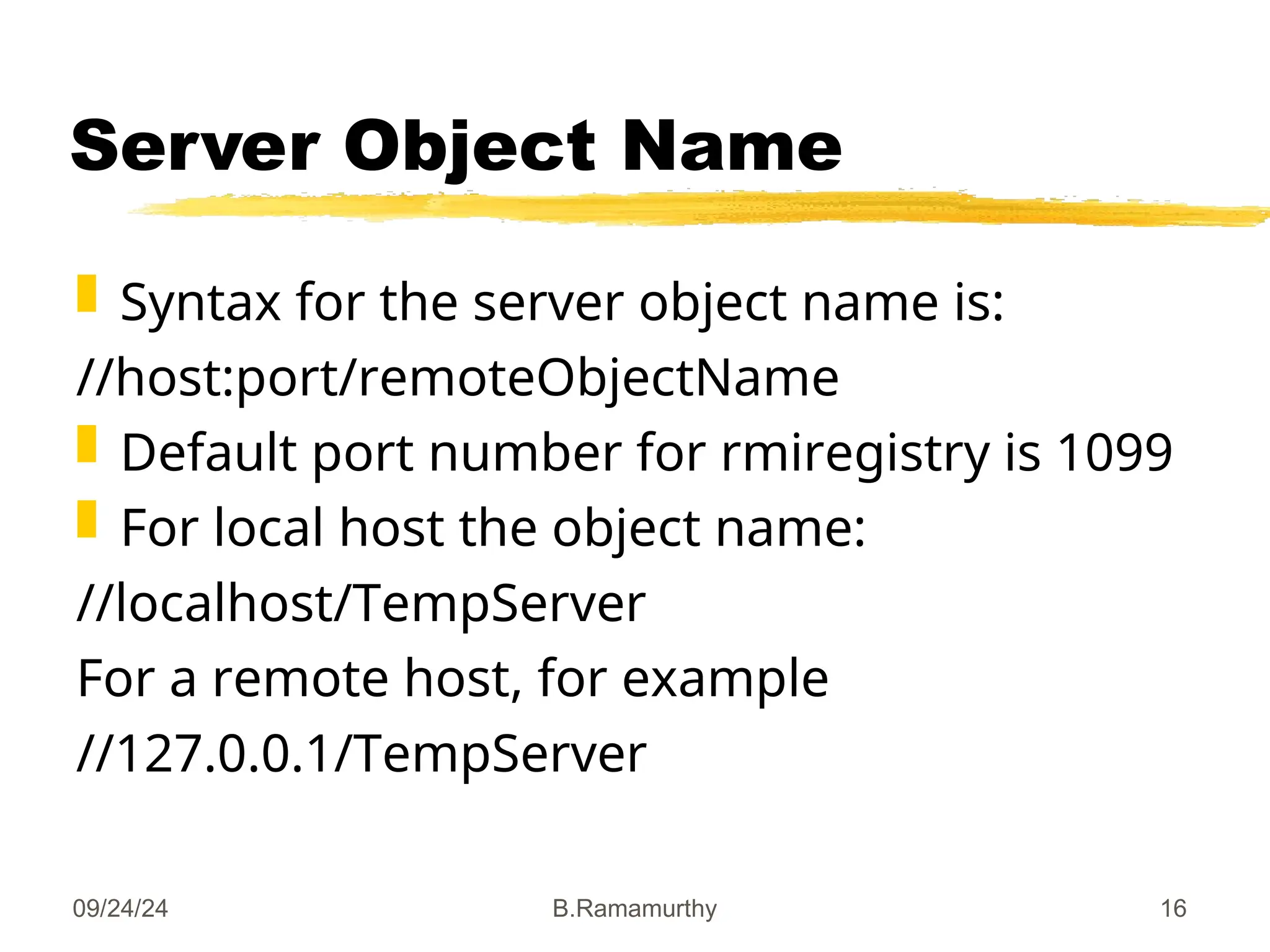 09/24/24 B.Ramamurthy 16
Server Object Name
 Syntax for the server object name is:
//host:port/remoteObjectName
 Default port number for rmiregistry is 1099
 For local host the object name:
//localhost/TempServer
For a remote host, for example
//127.0.0.1/TempServer
 