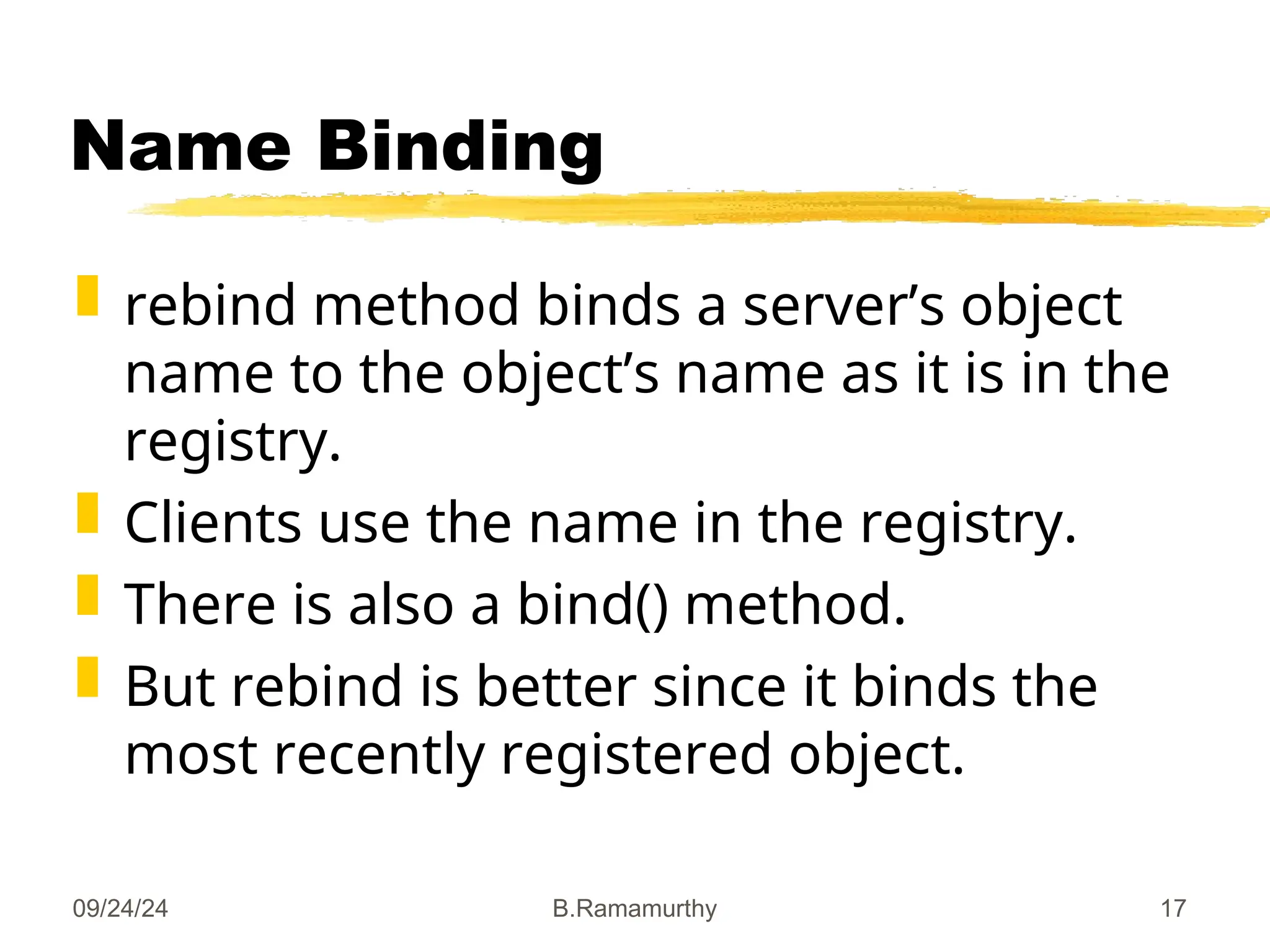 09/24/24 B.Ramamurthy 17
Name Binding
 rebind method binds a server’s object
name to the object’s name as it is in the
registry.
 Clients use the name in the registry.
 There is also a bind() method.
 But rebind is better since it binds the
most recently registered object.
 