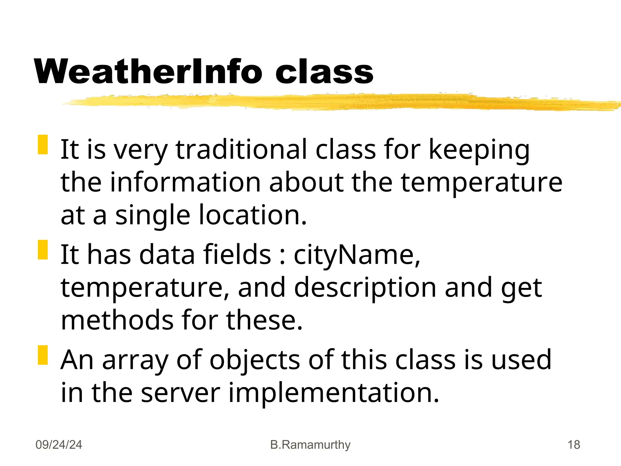 09/24/24 B.Ramamurthy 18
WeatherInfo class
 It is very traditional class for keeping
the information about the temperature
at a single location.
 It has data fields : cityName,
temperature, and description and get
methods for these.
 An array of objects of this class is used
in the server implementation.
 