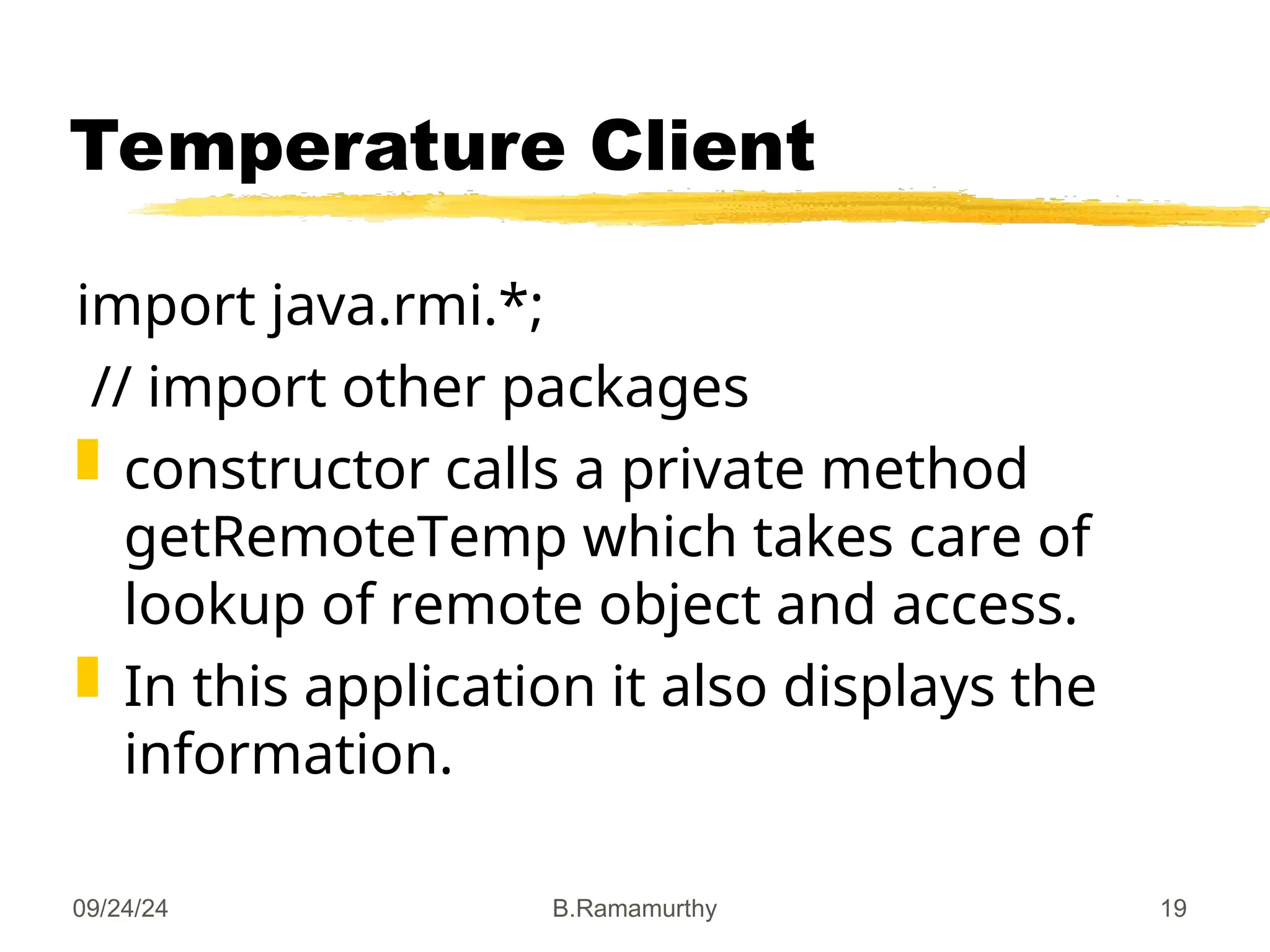09/24/24 B.Ramamurthy 19
Temperature Client
import java.rmi.*;
// import other packages
 constructor calls a private method
getRemoteTemp which takes care of
lookup of remote object and access.
 In this application it also displays the
information.
 