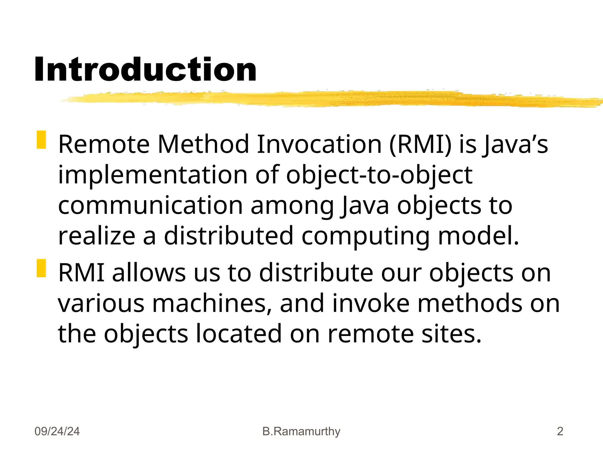 09/24/24 B.Ramamurthy 2
Introduction
 Remote Method Invocation (RMI) is Java’s
implementation of object-to-object
communication among Java objects to
realize a distributed computing model.
 RMI allows us to distribute our objects on
various machines, and invoke methods on
the objects located on remote sites.
 