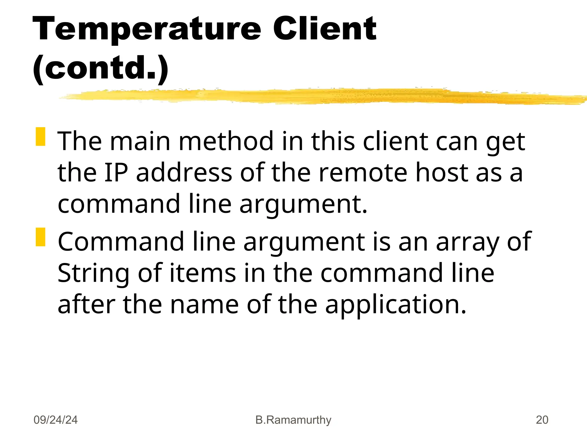 09/24/24 B.Ramamurthy 20
Temperature Client
(contd.)
 The main method in this client can get
the IP address of the remote host as a
command line argument.
 Command line argument is an array of
String of items in the command line
after the name of the application.
 