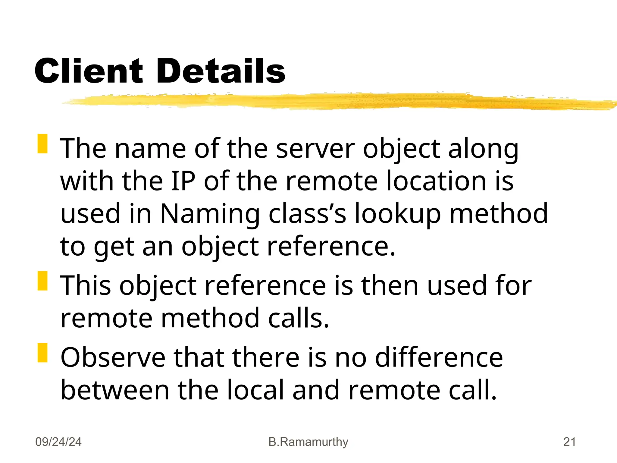 09/24/24 B.Ramamurthy 21
Client Details
 The name of the server object along
with the IP of the remote location is
used in Naming class’s lookup method
to get an object reference.
 This object reference is then used for
remote method calls.
 Observe that there is no difference
between the local and remote call.
 