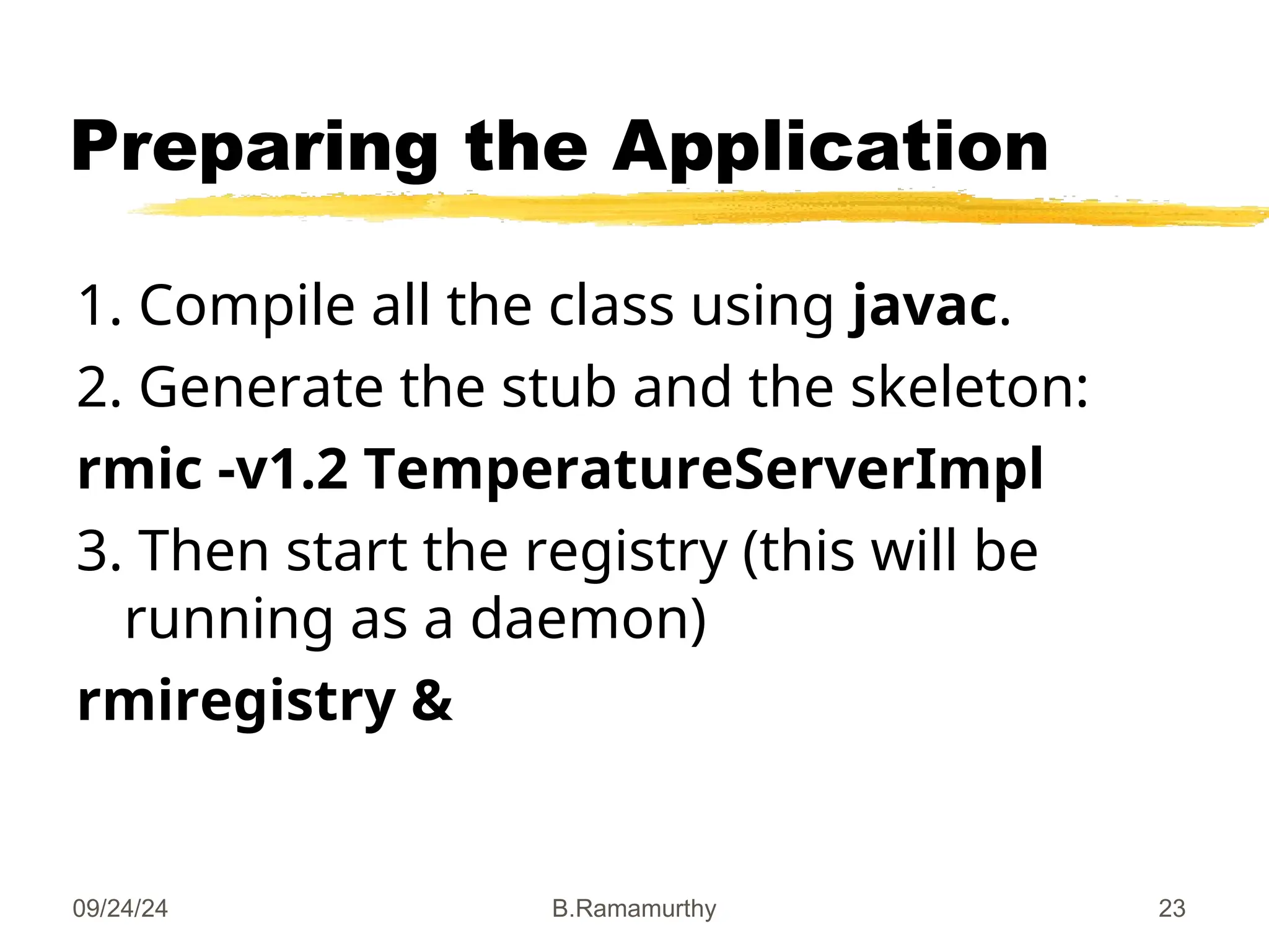 09/24/24 B.Ramamurthy 23
Preparing the Application
1. Compile all the class using javac.
2. Generate the stub and the skeleton:
rmic -v1.2 TemperatureServerImpl
3. Then start the registry (this will be
running as a daemon)
rmiregistry &
 
