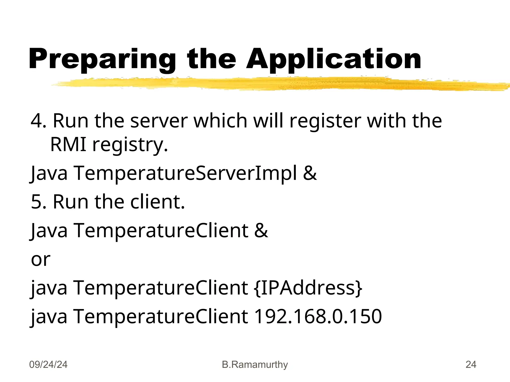 09/24/24 B.Ramamurthy 24
Preparing the Application
4. Run the server which will register with the
RMI registry.
Java TemperatureServerImpl &
5. Run the client.
Java TemperatureClient &
or
java TemperatureClient {IPAddress}
java TemperatureClient 192.168.0.150
 