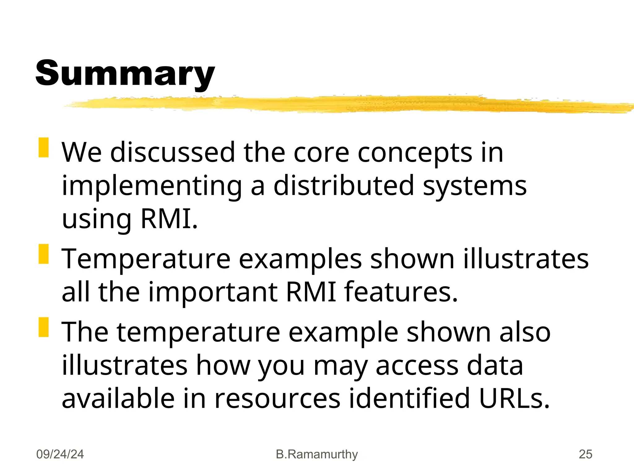 09/24/24 B.Ramamurthy 25
Summary
 We discussed the core concepts in
implementing a distributed systems
using RMI.
 Temperature examples shown illustrates
all the important RMI features.
 The temperature example shown also
illustrates how you may access data
available in resources identified URLs.
 