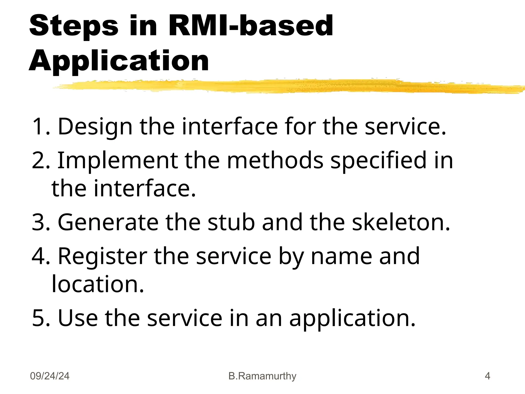 09/24/24 B.Ramamurthy 4
Steps in RMI-based
Application
1. Design the interface for the service.
2. Implement the methods specified in
the interface.
3. Generate the stub and the skeleton.
4. Register the service by name and
location.
5. Use the service in an application.
 