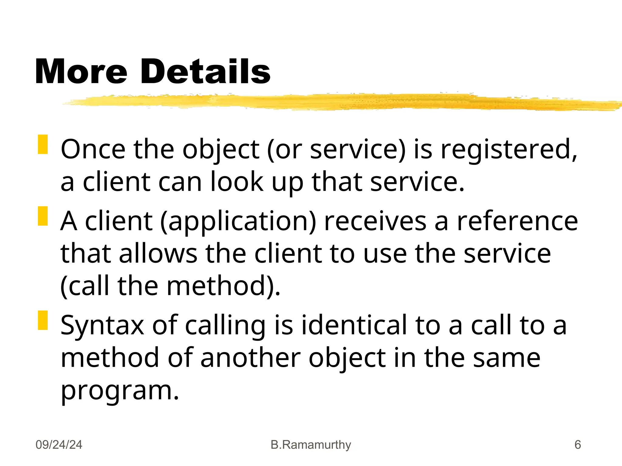 09/24/24 B.Ramamurthy 6
More Details
 Once the object (or service) is registered,
a client can look up that service.
 A client (application) receives a reference
that allows the client to use the service
(call the method).
 Syntax of calling is identical to a call to a
method of another object in the same
program.
 