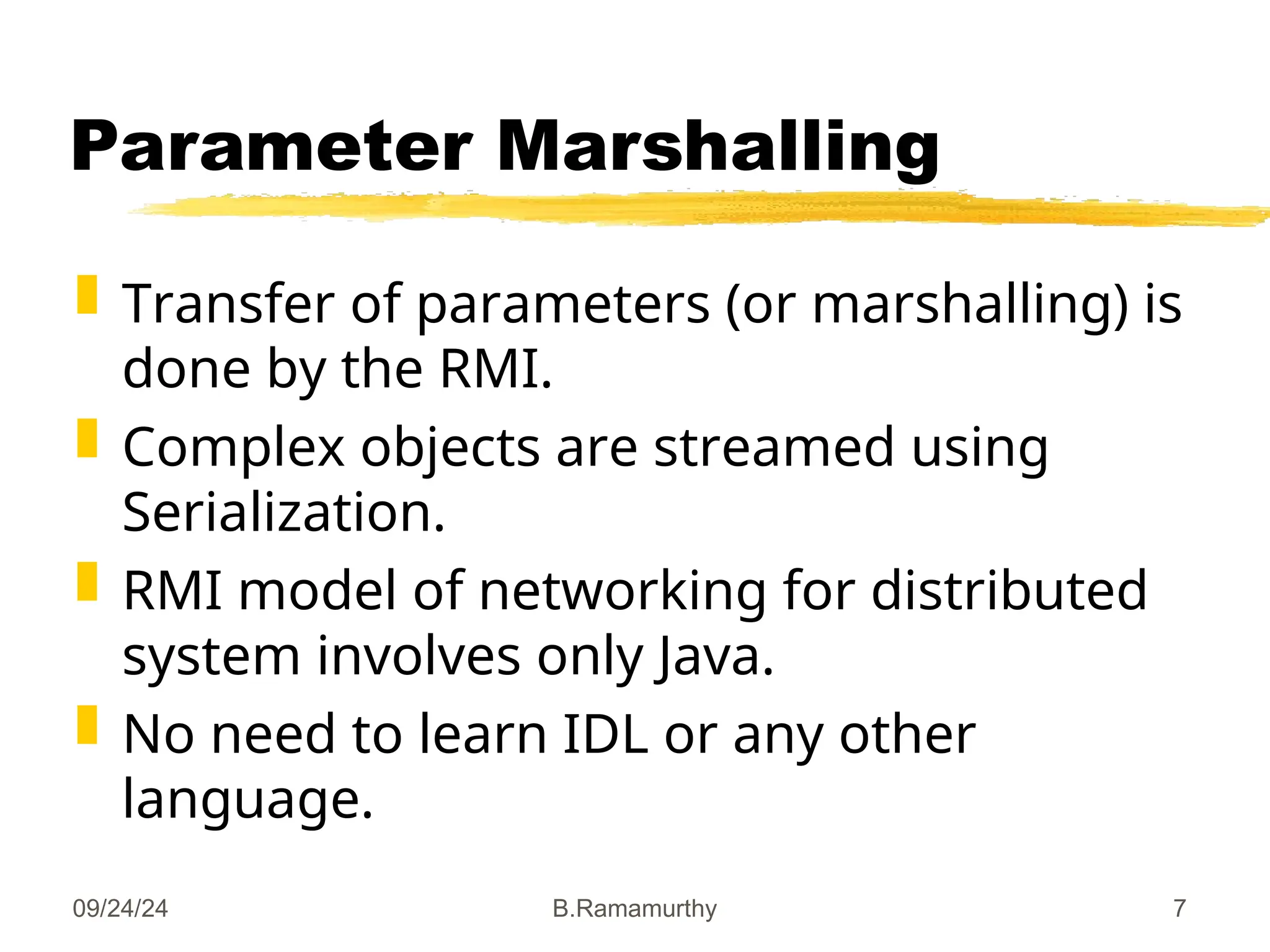 09/24/24 B.Ramamurthy 7
Parameter Marshalling
 Transfer of parameters (or marshalling) is
done by the RMI.
 Complex objects are streamed using
Serialization.
 RMI model of networking for distributed
system involves only Java.
 No need to learn IDL or any other
language.
 