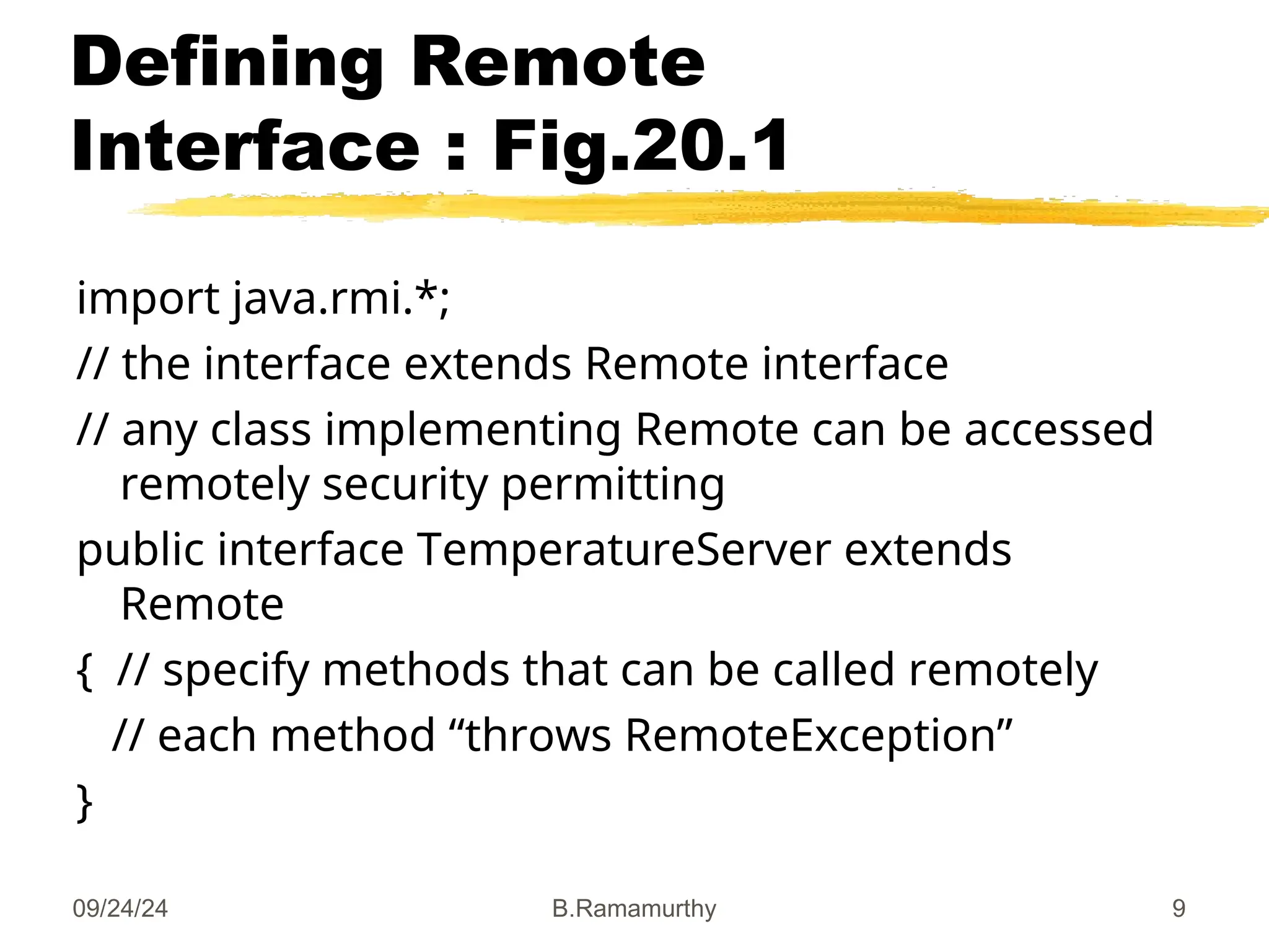 09/24/24 B.Ramamurthy 9
Defining Remote
Interface : Fig.20.1
import java.rmi.*;
// the interface extends Remote interface
// any class implementing Remote can be accessed
remotely security permitting
public interface TemperatureServer extends
Remote
{ // specify methods that can be called remotely
// each method “throws RemoteException”
}
 