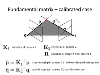 Fundamental matrix – calibrated case
0
: intrinsics of camera 1 : intrinsics of camera 2
: rotation of image 2 w.r.t. camera 1
: ray through p in camera 1’s (and world) coordinate system
: ray through q in camera 2’s coordinate system
 