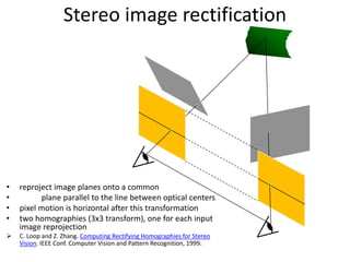 Stereo image rectification
• reproject image planes onto a common
• plane parallel to the line between optical centers
• pixel motion is horizontal after this transformation
• two homographies (3x3 transform), one for each input
image reprojection
 C. Loop and Z. Zhang. Computing Rectifying Homographies for Stereo
Vision. IEEE Conf. Computer Vision and Pattern Recognition, 1999.
 