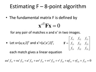 Estimating F – 8-point algorithm
• The fundamental matrix F is defined by
0
Fxx'
for any pair of matches x and x’ in two images.
• Let x=(u,v,1)T and x’=(u’,v’,1)T,











333231
232221
131211
fff
fff
fff
F
each match gives a linear equation
0'''''' 333231232221131211  fvfuffvfvvfuvfufvufuu
 