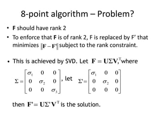 8-point algorithm – Problem?
• F should have rank 2
• To enforce that F is of rank 2, F is replaced by F’ that
minimizes subject to the rank constraint.'FF 
• This is achieved by SVD. Let , where
, let
then is the solution.

 VUF Σ











3
2
1
00
00
00
Σ














000
00
00
Σ' 2
1



 VUF Σ''
 