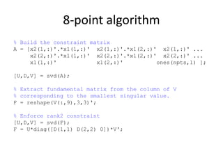 8-point algorithm
% Build the constraint matrix
A = [x2(1,:)'.*x1(1,:)' x2(1,:)'.*x1(2,:)' x2(1,:)' ...
x2(2,:)'.*x1(1,:)' x2(2,:)'.*x1(2,:)' x2(2,:)' ...
x1(1,:)' x1(2,:)' ones(npts,1) ];
[U,D,V] = svd(A);
% Extract fundamental matrix from the column of V
% corresponding to the smallest singular value.
F = reshape(V(:,9),3,3)';
% Enforce rank2 constraint
[U,D,V] = svd(F);
F = U*diag([D(1,1) D(2,2) 0])*V';
 