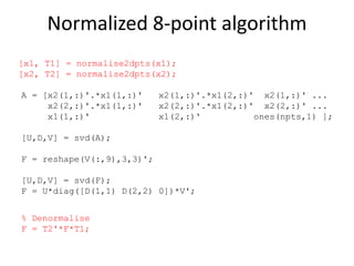 Normalized 8-point algorithm
A = [x2(1,:)'.*x1(1,:)' x2(1,:)'.*x1(2,:)' x2(1,:)' ...
x2(2,:)'.*x1(1,:)' x2(2,:)'.*x1(2,:)' x2(2,:)' ...
x1(1,:)' x1(2,:)' ones(npts,1) ];
[U,D,V] = svd(A);
F = reshape(V(:,9),3,3)';
[U,D,V] = svd(F);
F = U*diag([D(1,1) D(2,2) 0])*V';
% Denormalise
F = T2'*F*T1;
[x1, T1] = normalise2dpts(x1);
[x2, T2] = normalise2dpts(x2);
 