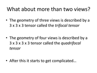 What about more than two views?
• The geometry of three views is described by a
3 x 3 x 3 tensor called the trifocal tensor
• The geometry of four views is described by a
3 x 3 x 3 x 3 tensor called the quadrifocal
tensor
• After this it starts to get complicated…
 