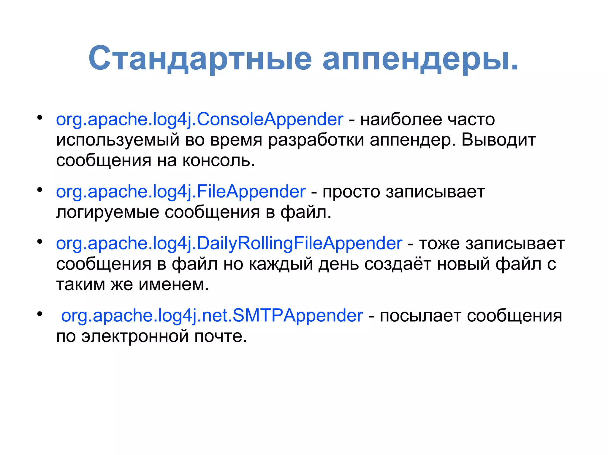 Стандартные аппендеры.

org.apache.log4j.ConsoleAppender - наиболее часто
используемый во время разработки аппендер. Выводит
сообщения на консоль.

org.apache.log4j.FileAppender - просто записывает
логируемые сообщения в файл.

org.apache.log4j.DailyRollingFileAppender - тоже записывает
сообщения в файл но каждый день создаёт новый файл с
таким же именем.

org.apache.log4j.net.SMTPAppender - посылает сообщения
по электронной почте.
 