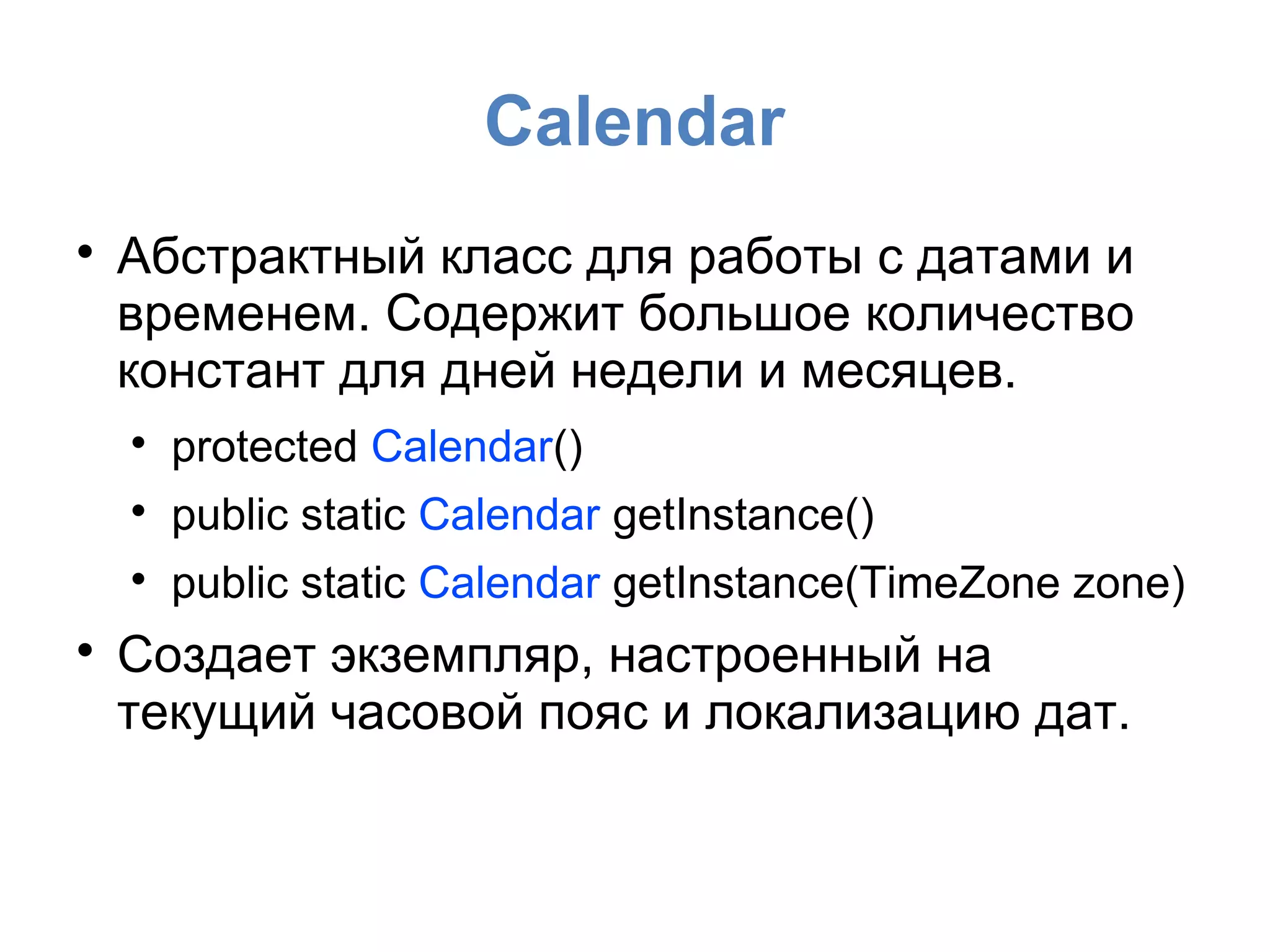 Calendar

Абстрактный класс для работы с датами и
временем. Содержит большое количество
констант для дней недели и месяцев.

protected Calendar()

public static Calendar getInstance()

public static Calendar getInstance(TimeZone zone)

Создает экземпляр, настроенный на
текущий часовой пояс и локализацию дат.
 