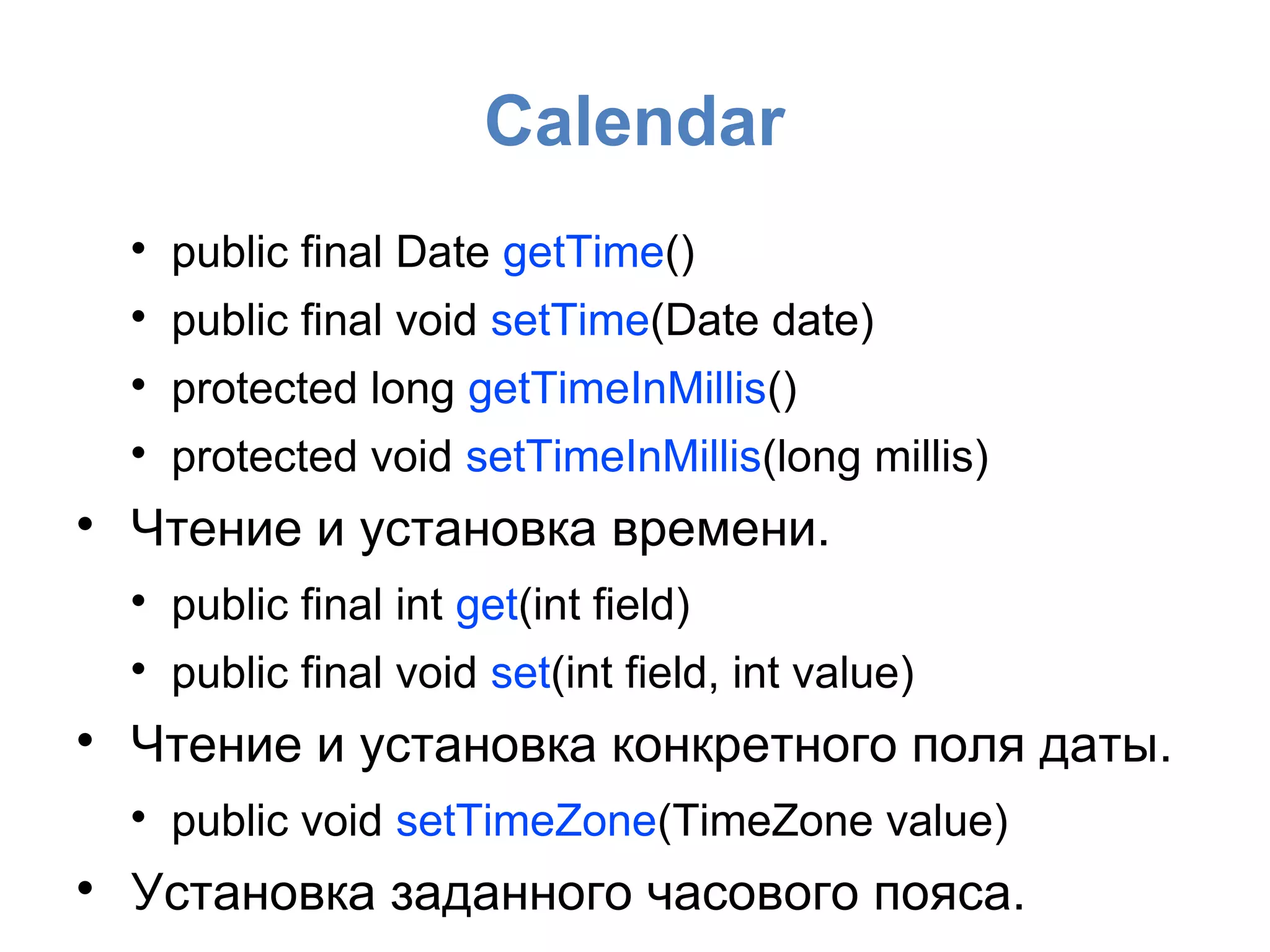 Calendar

public final Date getTime()

public final void setTime(Date date)

protected long getTimeInMillis()

protected void setTimeInMillis(long millis)

Чтение и установка времени.

public final int get(int field)

public final void set(int field, int value)

Чтение и установка конкретного поля даты.

public void setTimeZone(TimeZone value)

Установка заданного часового пояса.
 