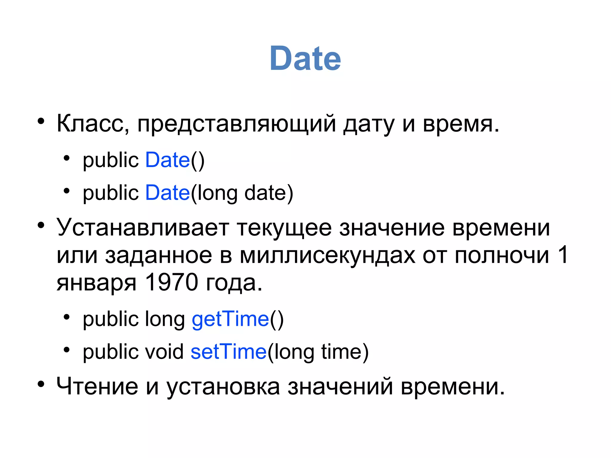 Date

Класс, представляющий дату и время.

public Date()

public Date(long date)

Устанавливает текущее значение времени
или заданное в миллисекундах от полночи 1
января 1970 года.

public long getTime()

public void setTime(long time)

Чтение и установка значений времени.
 