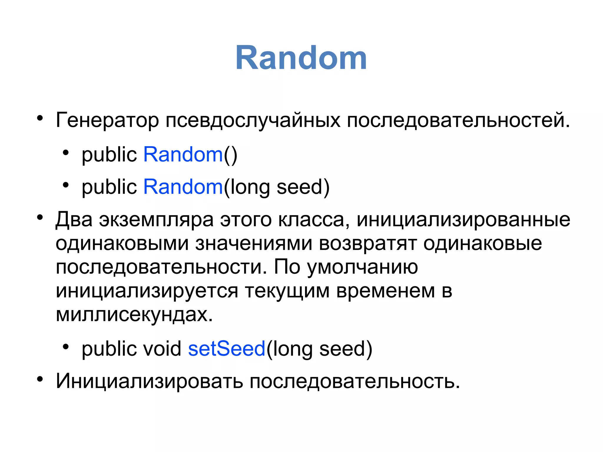 Random

Генератор псевдослучайных последовательностей.

public Random()

public Random(long seed)

Два экземпляра этого класса, инициализированные
одинаковыми значениями возвратят одинаковые
последовательности. По умолчанию
инициализируется текущим временем в
миллисекундах.

public void setSeed(long seed)

Инициализировать последовательность.
 