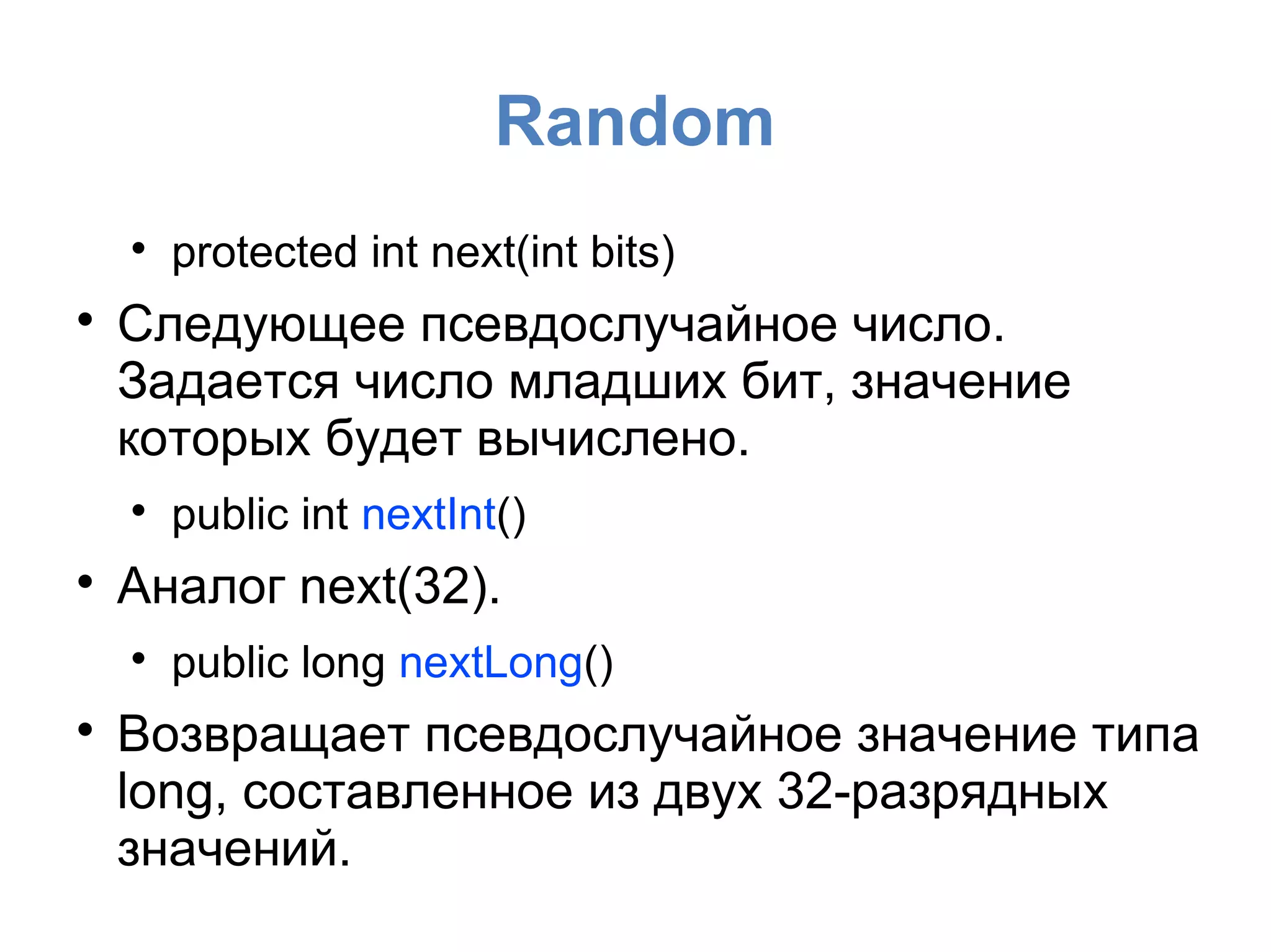 Random

protected int next(int bits)

Следующее псевдослучайное число.
Задается число младших бит, значение
которых будет вычислено.

public int nextInt()

Аналог next(32).

public long nextLong()

Возвращает псевдослучайное значение типа
long, составленное из двух 32-разрядных
значений.
 